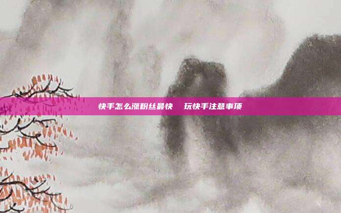 快手怎么涨粉丝最快 玩快手注意事项