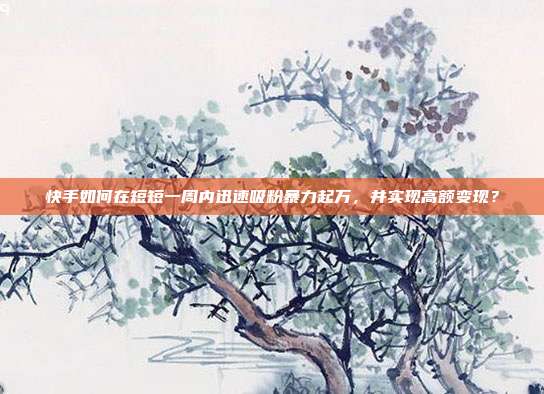 快手如何在短短一周内迅速吸粉暴力起万,并实现高额变现?