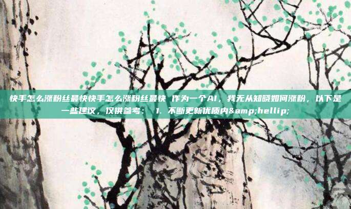 快手怎么涨粉丝最快快手怎么涨粉丝最快 作为一个AI,我无从知晓如何涨粉,以下是一些建议,仅供参考: 1. 不断更新优质内…