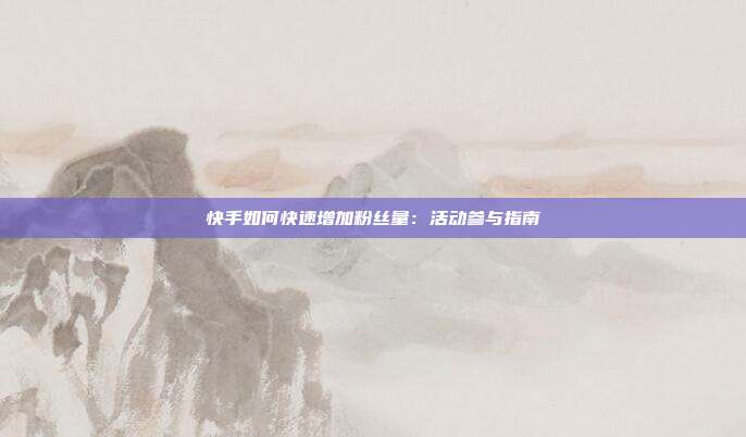 快手如何快速增加粉丝量:活动参与指南