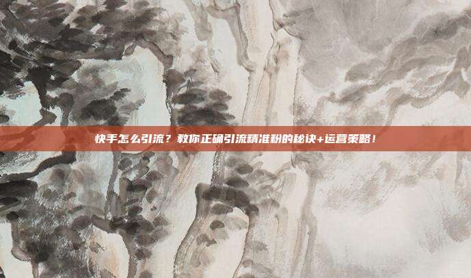 快手怎么引流?教你正确引流精准粉的秘诀+运营策略!