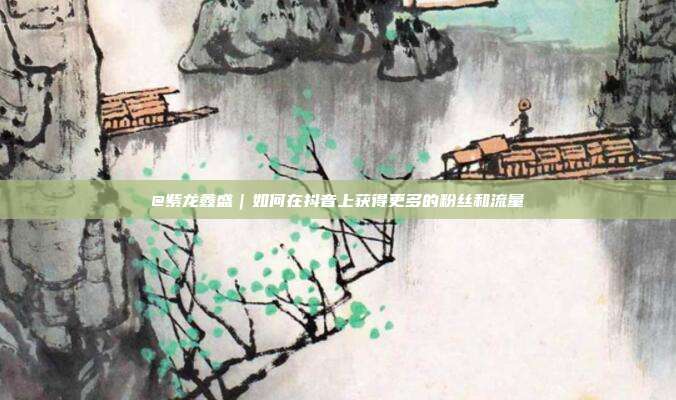@紫龙鑫盛|如何在抖音上获得更多的粉丝和流量