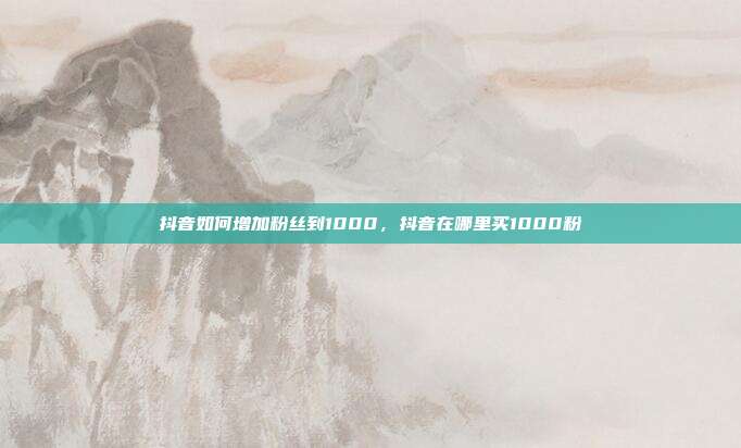 抖音如何增加粉丝到1000,抖音在哪里买1000粉