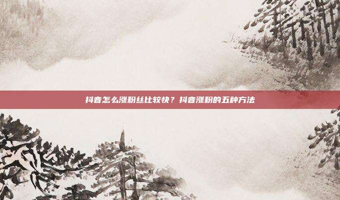 抖音怎么涨粉丝比较快?抖音涨粉的五种方法