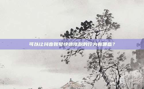 可以让抖音账号快速涨粉的行为有哪些?