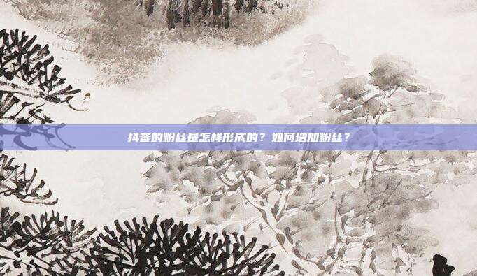 抖音的粉丝是怎样形成的?如何增加粉丝?