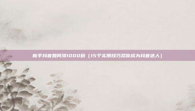 新手抖音如何涨1000粉（15个实用技巧帮你成为抖音达人）