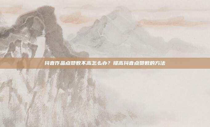 抖音作品点赞数不高怎么办?提高抖音点赞数的方法