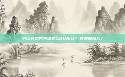 小红书如何快速到500粉丝?有哪些技巧?