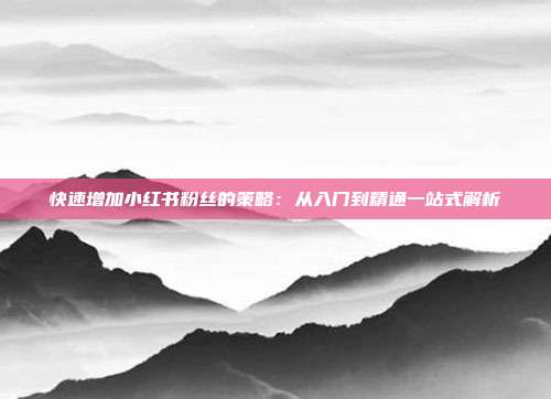 快速增加小红书粉丝的策略:从入门到精通一站式解析