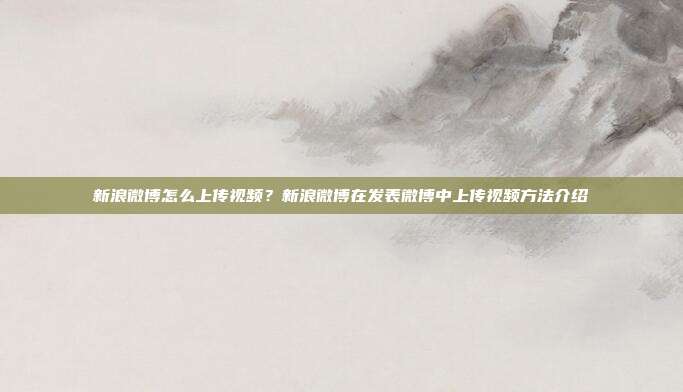 新浪微博怎么上传视频?新浪微博在发表微博中上传视频方法介绍