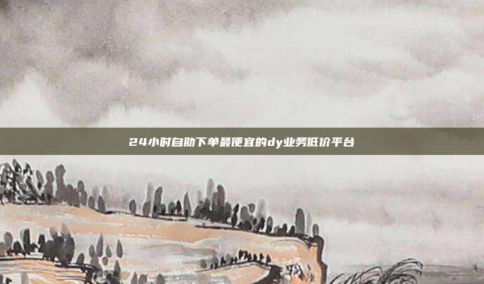 24小时自助下单最便宜的dy业务低价平台