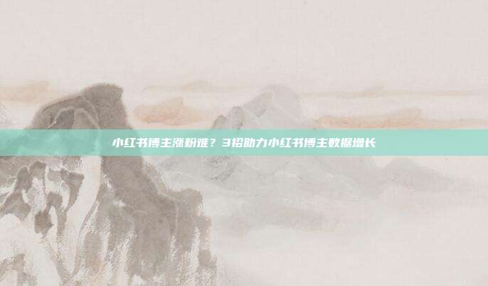 小红书博主涨粉难?3招助力小红书博主数据增长
