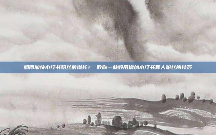 如何加快小红书粉丝的增长？ 教你一些好用增加小红书真人粉丝的技巧
