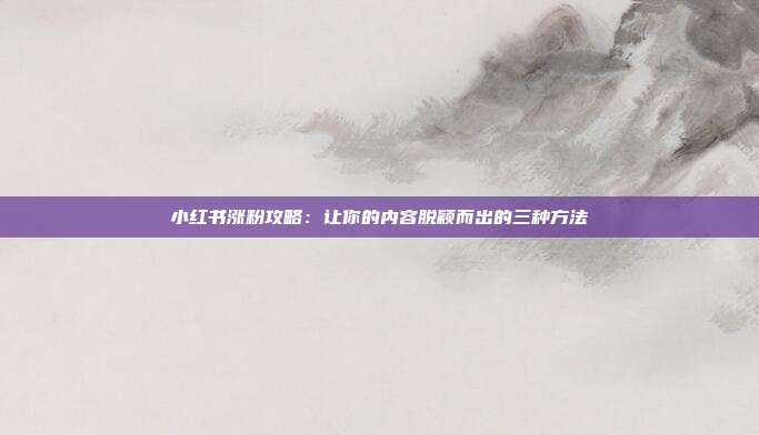 小红书涨粉攻略:让你的内容脱颖而出的三种方法
