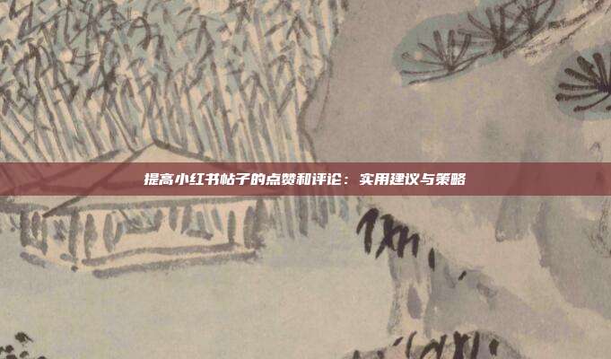 提高小红书帖子的点赞和评论:实用建议与策略