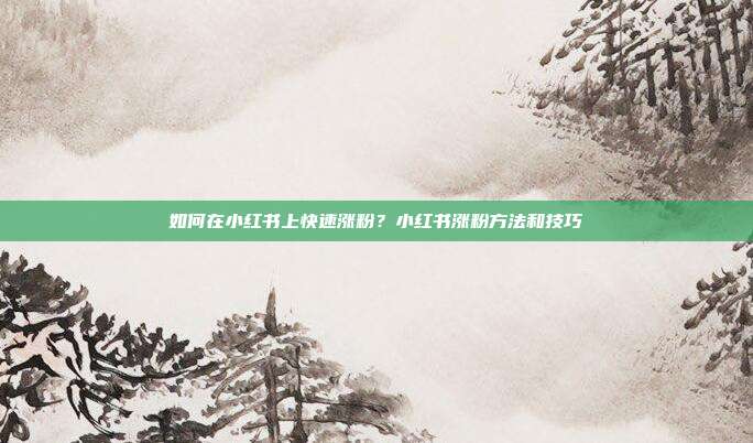 如何在小红书上快速涨粉?小红书涨粉方法和技巧