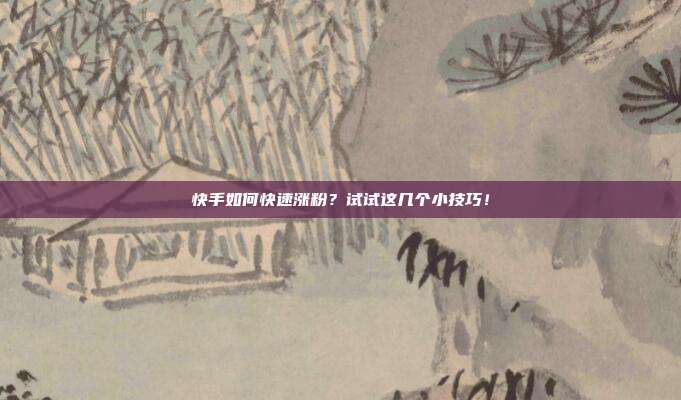 快手如何快速涨粉?试试这几个小技巧!