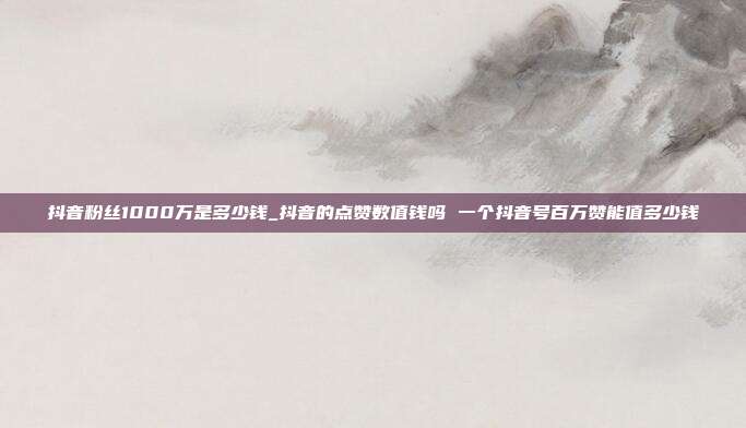抖音粉丝1000万是多少钱_抖音的点赞数值钱吗 一个抖音号百万赞能值多少钱
