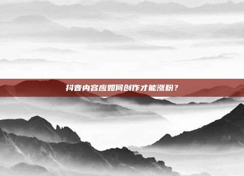抖音内容应如何创作才能涨粉?