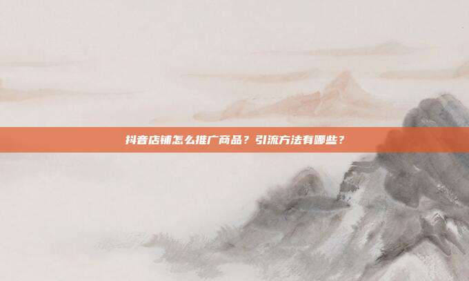 抖音店铺怎么推广商品?引流方法有哪些?