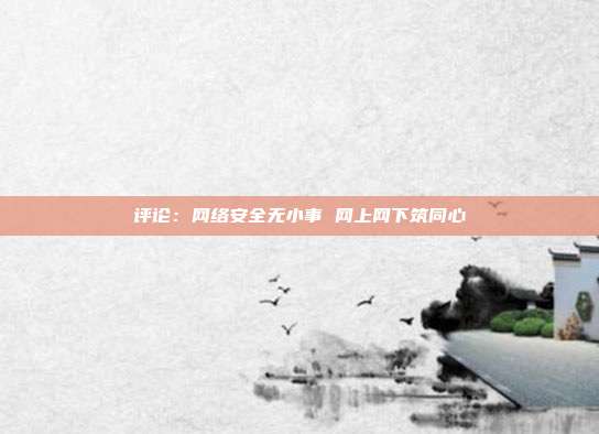 评论:网络安全无小事 网上网下筑同心