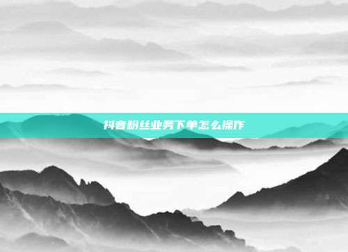 抖音粉丝业务下单怎么操作
