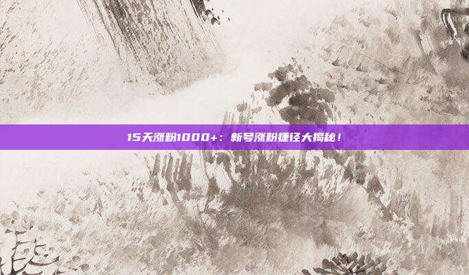 15天涨粉1000+:新号涨粉捷径大揭秘!
