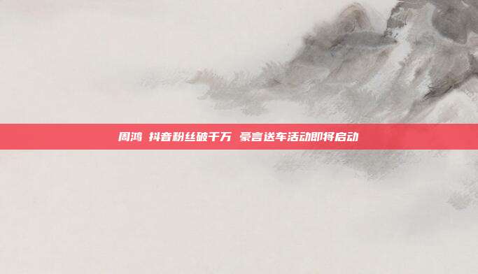 周鸿祎抖音粉丝破千万 豪言送车活动即将启动