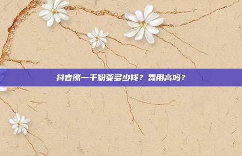 抖音涨一千粉要多少钱?费用高吗?