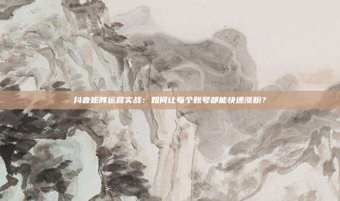 抖音矩阵运营实战:如何让每个账号都能快速涨粉?