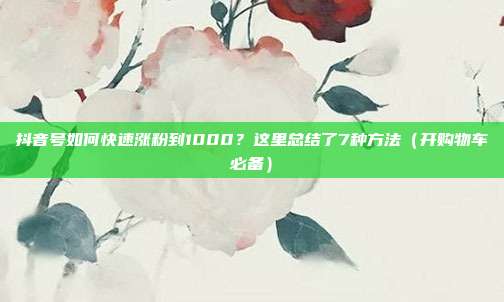 抖音号如何快速涨粉到1000?这里总结了7种方法(开购物车必备)