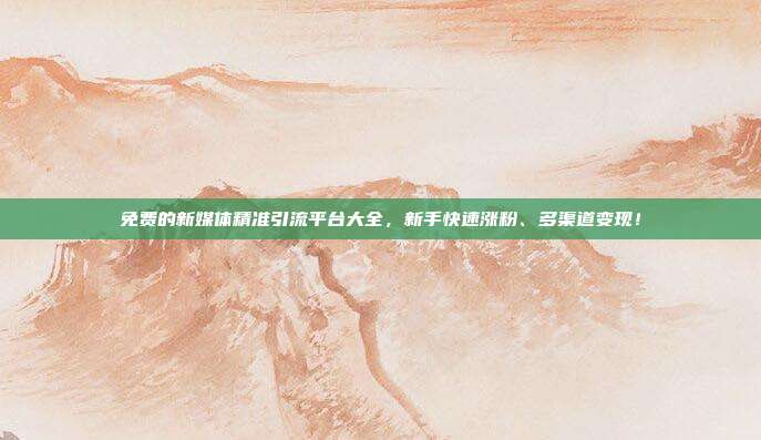 免费的新媒体精准引流平台大全,新手快速涨粉、多渠道变现!