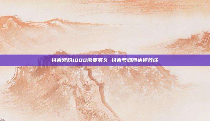 抖音涨粉1000需要多久 抖音号如何快速养成