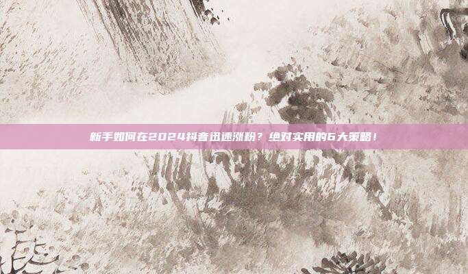 新手如何在2024抖音迅速涨粉?绝对实用的6大策略!