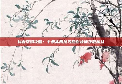 抖音涨粉攻略：十条实用技巧助你快速获取粉丝