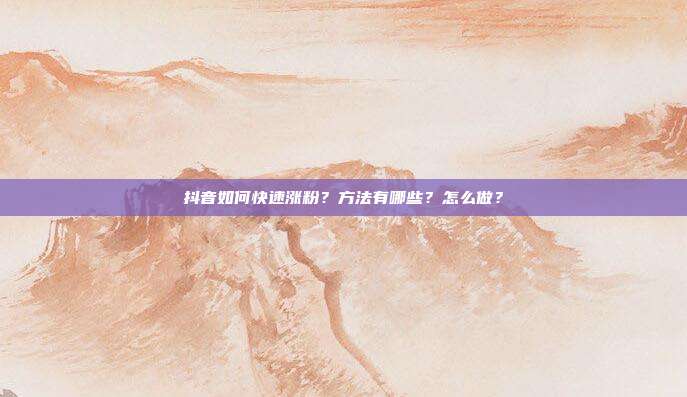 抖音如何快速涨粉?方法有哪些?怎么做?