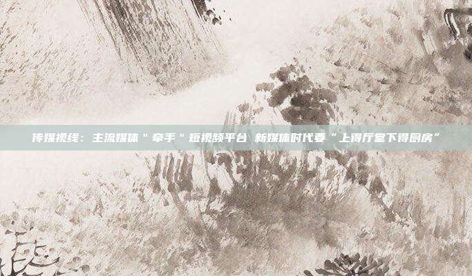 传媒视线:主流媒体"牵手"短视频平台 新媒体时代要“上得厅堂下得厨房”
