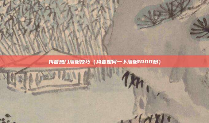 抖音热门涨粉技巧(抖音如何一下涨粉1000粉)