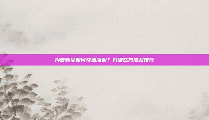 抖音新号如何快速涨粉？有哪些方法和技巧
