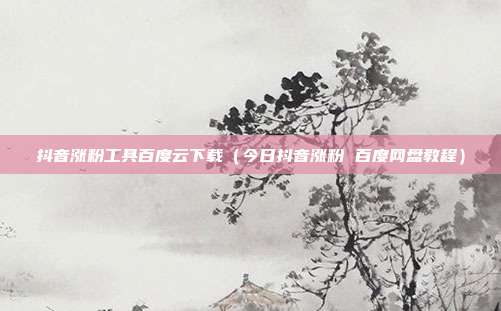 抖音涨粉工具百度云下载(今日抖音涨粉 百度网盘教程)