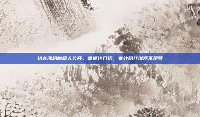 抖音涨粉秘籍大公开:掌握这几招,有效粉丝增涨不是梦