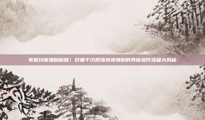 掌握抖音增粉秘籍!巨量千川投流快速增粉的具体操作流程大揭秘