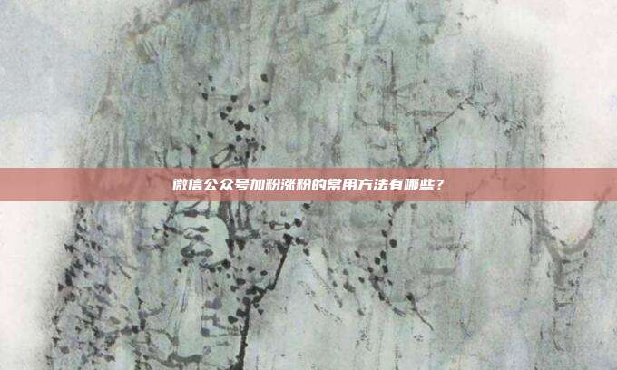 微信公众号加粉涨粉的常用方法有哪些?