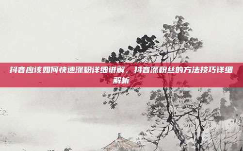 抖音应该如何快速涨粉详细讲解,抖音涨粉丝的方法技巧详细解析