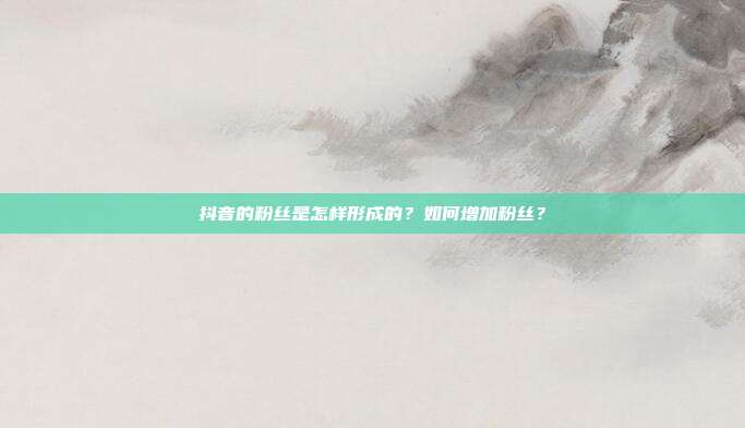 抖音的粉丝是怎样形成的？如何增加粉丝？