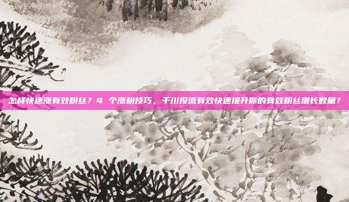怎样快速涨有效粉丝?4 个涨粉技巧,千川投流有效快速提升你的有效粉丝增长数量?