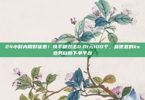 24小时内限时优惠!快手刷双击0.01元100个,最便宜的ks业务自助下单平台
