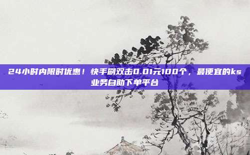 24小时内限时优惠!快手刷双击0.01元100个,最便宜的ks业务自助下单平台