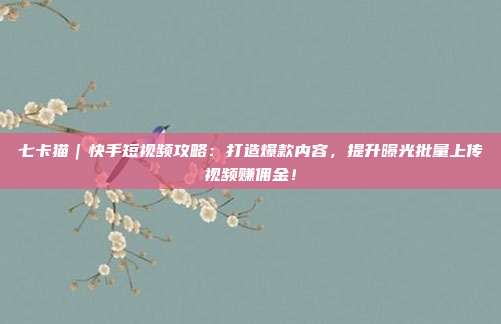 七卡猫|快手短视频攻略:打造爆款内容,提升曝光批量上传视频赚佣金!